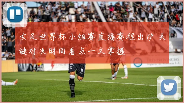 女足世界杯小组赛直播赛程出炉 关键对决时间看点一文掌握