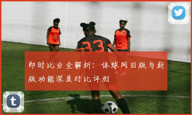 即时比分全解析：体球网旧版与新版功能深度对比评测