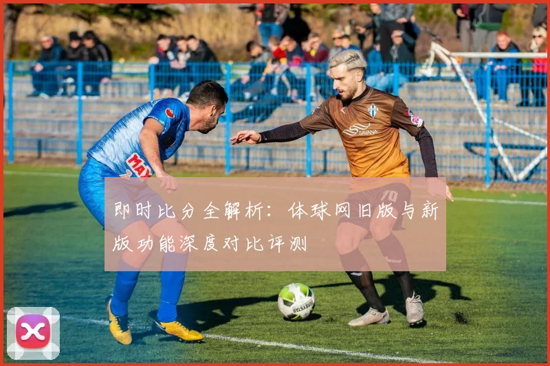 即时比分全解析：体球网旧版与新版功能深度对比评测