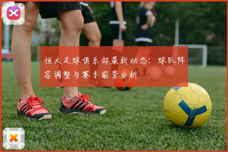 恒大足球俱乐部最新动态：球队阵容调整与赛季前景分析