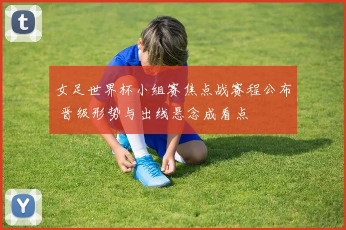 女足世界杯小组赛焦点战赛程公布 晋级形势与出线悬念成看点