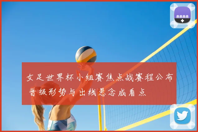 女足世界杯小组赛焦点战赛程公布 晋级形势与出线悬念成看点