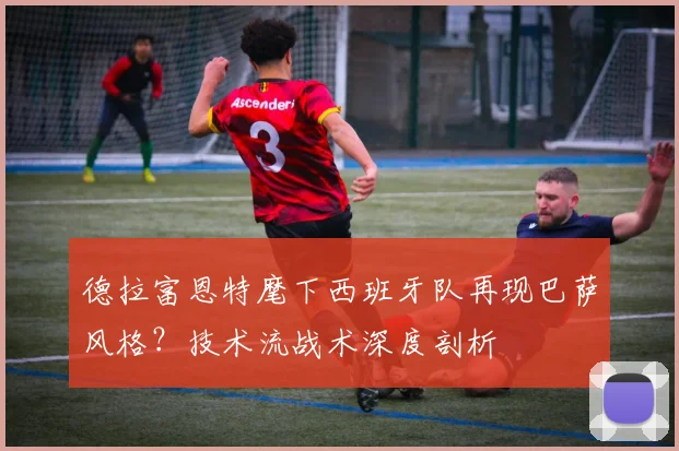 德拉富恩特麾下西班牙队再现巴萨风格？技术流战术深度剖析