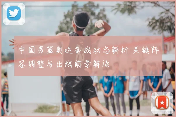 中国男篮奥运备战动态解析 关键阵容调整与出线前景解读