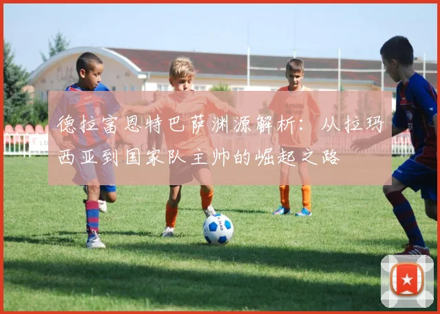 德拉富恩特巴萨渊源解析：从拉玛西亚到国家队主帅的崛起之路