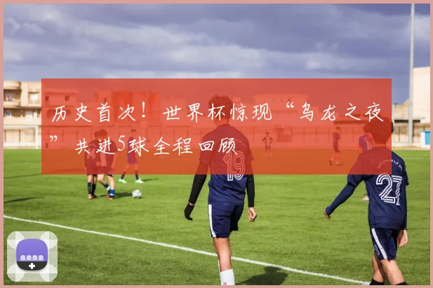 历史首次！世界杯惊现“乌龙之夜”共进5球全程回顾
