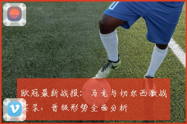 欧冠最新战报：马竞与切尔西激战实录，晋级形势全面分析