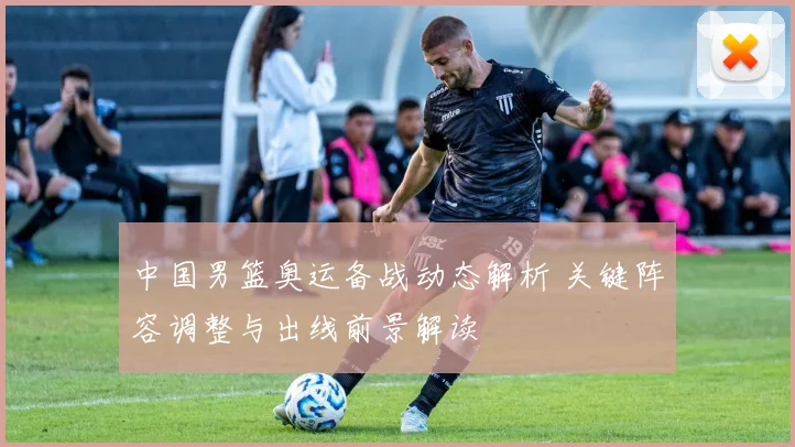 中国男篮奥运备战动态解析 关键阵容调整与出线前景解读